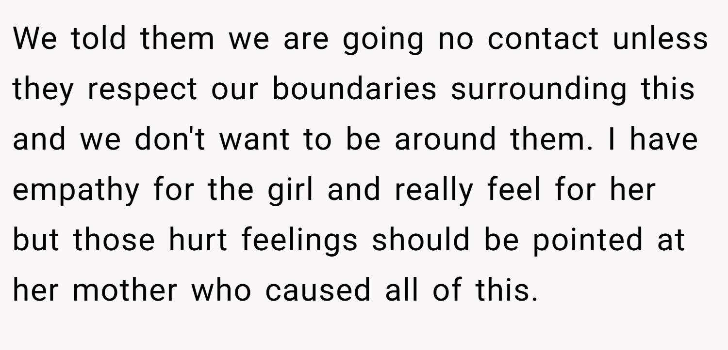 We told them we are going no contact unless they respect our boundaries surrounding this and we don't want to be around them. I have empathy for the girl and really feel for her but those hurt feelings should be pointed at her mother who caused all of this.
