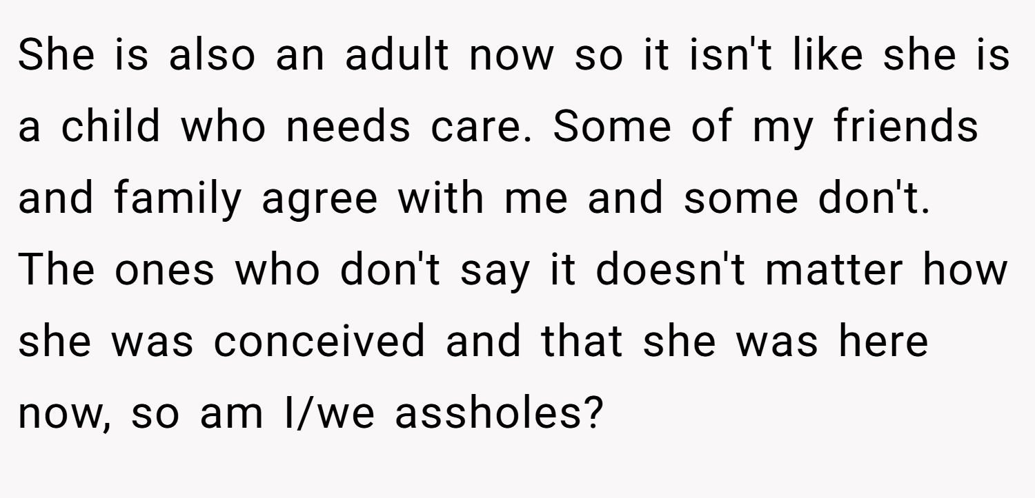 She is also an adult now so it isn't like she is a child who needs care. Some of my friends and family agree with me and some don't. The ones who don't say it doesn't matter how she was conceived and that she was here now, so am I/we assholes?