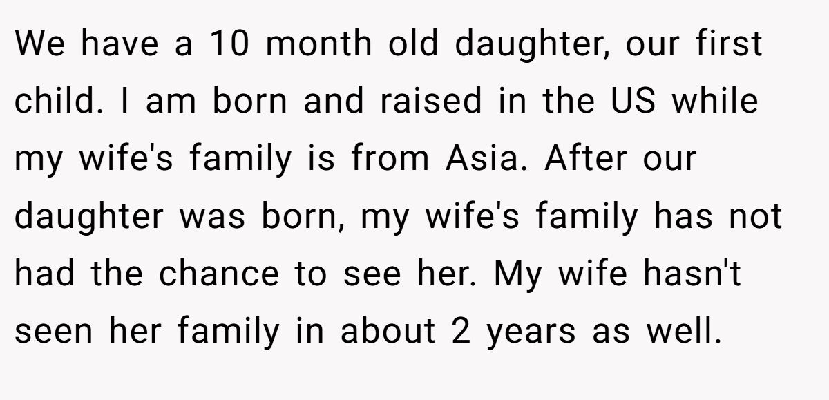 We have a 10 month old daughter, our first child. I am born and raised in the US while my wife's family is from Asia. After our daughter was born, my wife's family has not had the chance to see her. My wife hasn't seen her family in about 2 years as well.
