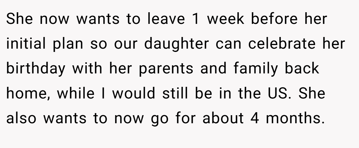 She now wants to leave 1 week before her initial plan so our daughter can celebrate her birthday with her parents and family back home, while I would still be in the US. She also wants to now go for about 4 months.