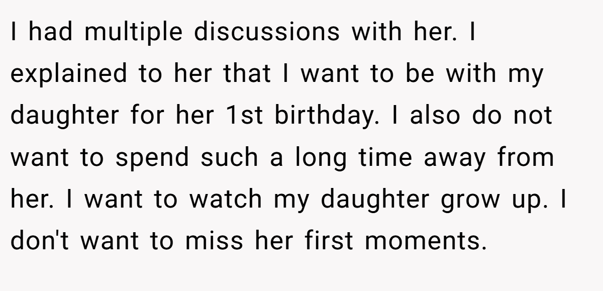 I had multiple discussions with her. I explained to her that I want to be with my daughter for her 1st birthday. I also do not want to spend such a long time away from her. I want to watch my daughter grow up. I don't want to miss her first moments.