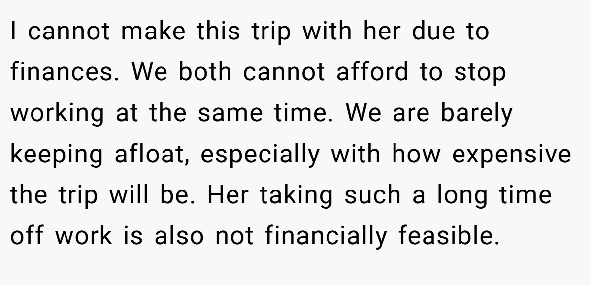 I cannot make this trip with her due to finances. We both cannot afford to stop working at the same time. We are barely keeping afloat, especially with how expensive the trip will be. Her taking such a long time off work is also not financially feasible.
