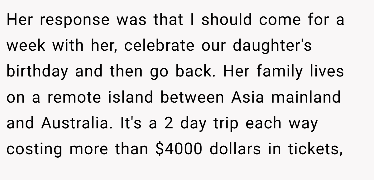 Her response was that I should come for a week with her, celebrate our daughter's birthday and then go back. Her family lives on a remote island between Asia mainland and Australia. It's a 2 day trip each way costing more than $4000 dollars in tickets,