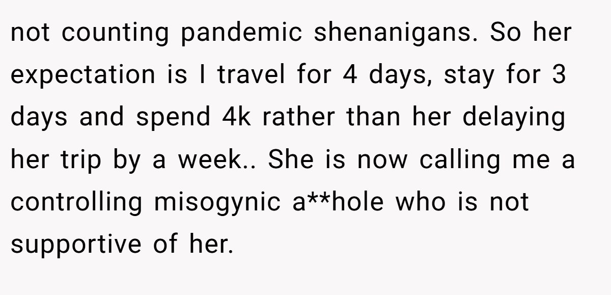 not counting pandemic shenanigans. So her expectation is I travel for 4 days, stay for 3 days and spend 4k rather than her delaying her trip by a week.. She is now calling me a controlling misogynic a**hole who is not supportive of her.