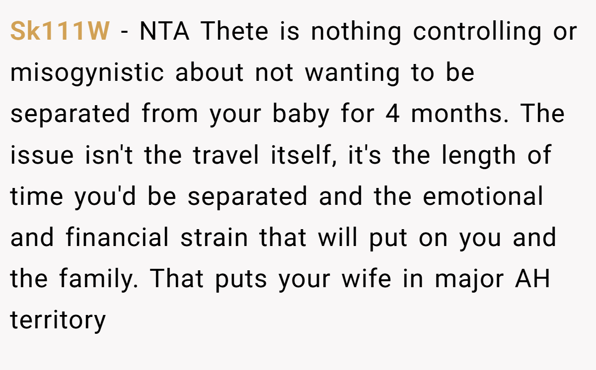 Sk111W − NTA Thete is nothing controlling or misogynistic about not wanting to be separated from your baby for 4 months. The issue isn't the travel itself, it's the length of time you'd be separated and the emotional and financial strain that will put on you and the family. That puts your wife in major AH territory