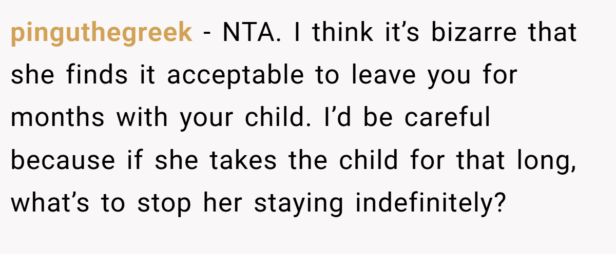 pinguthegreek − NTA. I think it’s bizarre that she finds it acceptable to leave you for months with your child. I’d be careful because if she takes the child for that long, what’s to stop her staying indefinitely?
