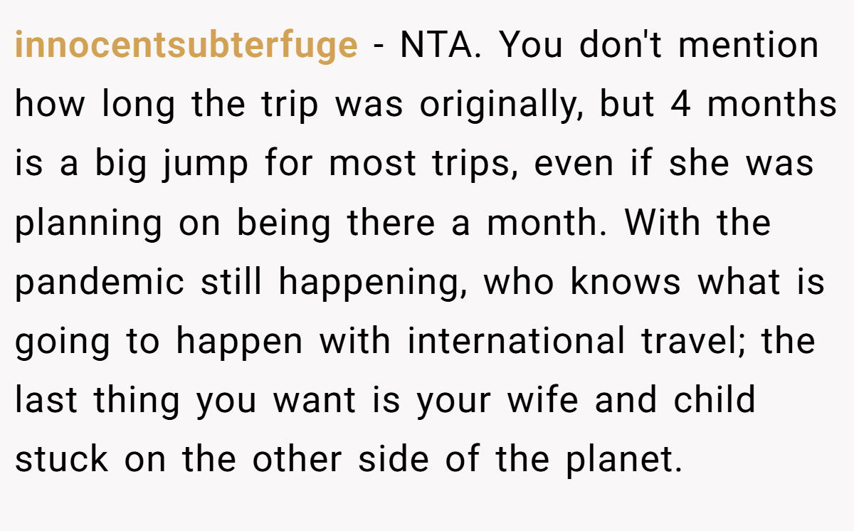 innocentsubterfuge − NTA. You don't mention how long the trip was originally, but 4 months is a big jump for most trips, even if she was planning on being there a month. With the pandemic still happening, who knows what is going to happen with international travel; the last thing you want is your wife and child stuck on the other side of the planet.