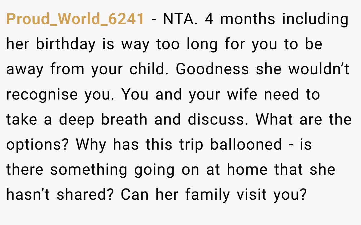 Proud_World_6241 − NTA. 4 months including her birthday is way too long for you to be away from your child. Goodness she wouldn’t recognise you. You and your wife need to take a deep breath and discuss. What are the options? Why has this trip ballooned - is there something going on at home that she hasn’t shared? Can her family visit you?