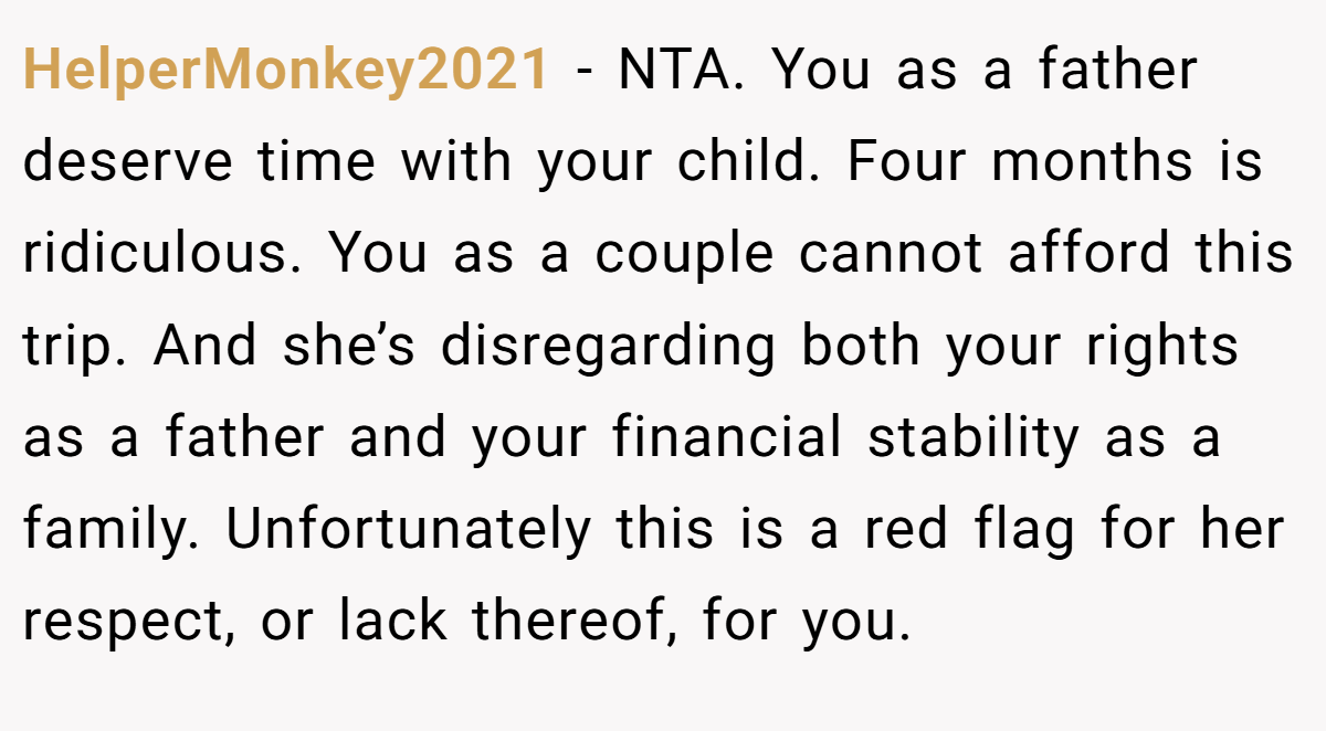 HelperMonkey2021 − NTA. You as a father deserve time with your child. Four months is ridiculous. You as a couple cannot afford this trip. And she’s disregarding both your rights as a father and your financial stability as a family. Unfortunately this is a red flag for her respect, or lack thereof, for you.