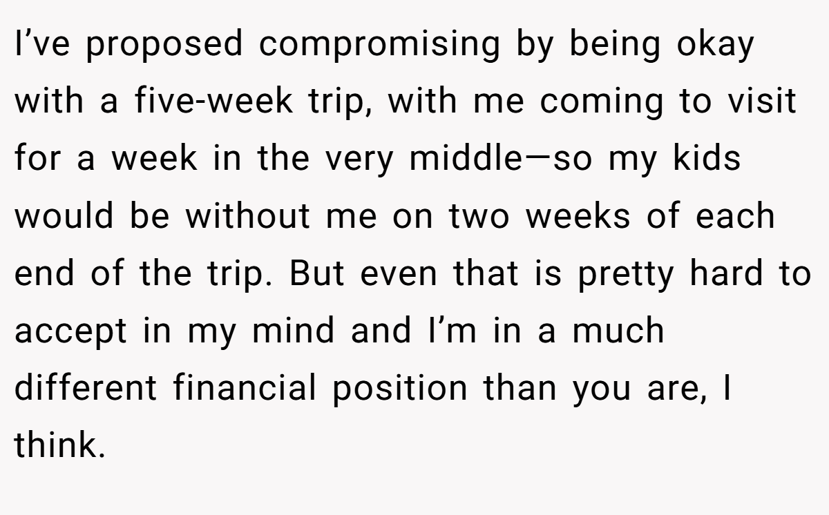 I’ve proposed compromising by being okay with a five-week trip, with me coming to visit for a week in the very middle—so my kids would be without me on two weeks of each end of the trip. But even that is pretty hard to accept in my mind and I’m in a much different financial position than you are, I think.