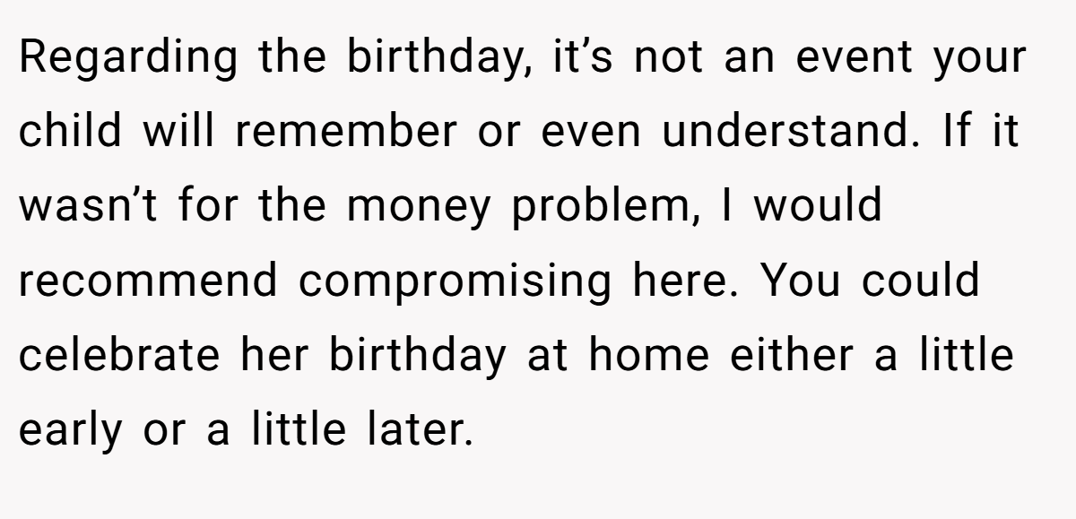 Regarding the birthday, it’s not an event your child will remember or even understand. If it wasn’t for the money problem, I would recommend compromising here. You could celebrate her birthday at home either a little early or a little later.