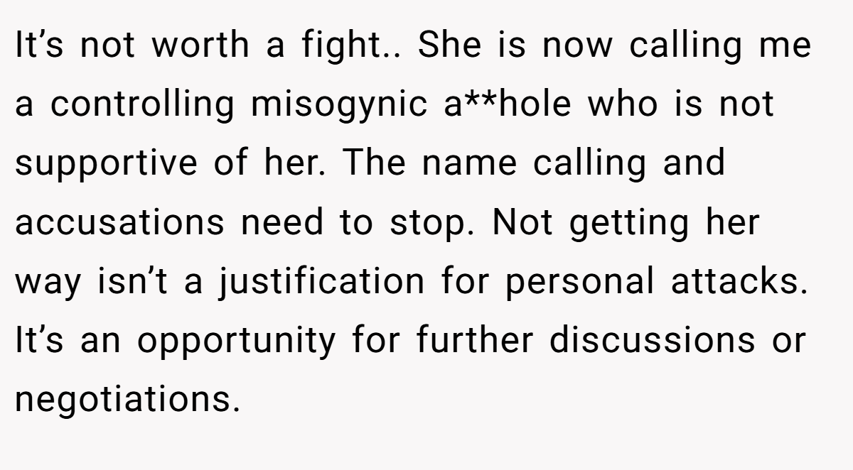 It’s not worth a fight.. She is now calling me a controlling misogynic a**hole who is not supportive of her. The name calling and accusations need to stop. Not getting her way isn’t a justification for personal attacks. It’s an opportunity for further discussions or negotiations.