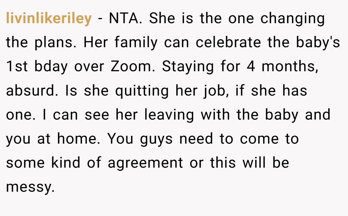 livinlikeriley − NTA. She is the one changing the plans. Her family can celebrate the baby's 1st bday over Zoom. Staying for 4 months, absurd. Is she quitting her job, if she has one. I can see her leaving with the baby and you at home. You guys need to come to some kind of agreement or this will be messy.
