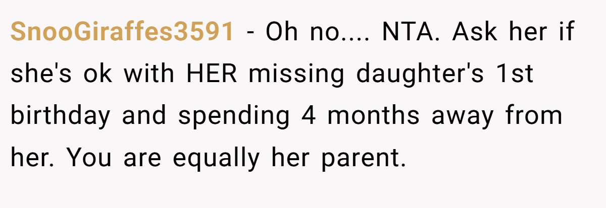 SnooGiraffes3591 − Oh no.... NTA. Ask her if she's ok with HER missing daughter's 1st birthday and spending 4 months away from her. You are equally her parent.