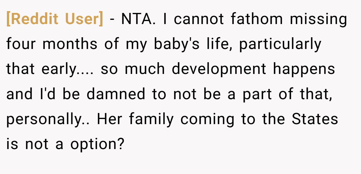 [Reddit User] − NTA. I cannot fathom missing four months of my baby's life, particularly that early.... so much development happens and I'd be damned to not be a part of that, personally.. Her family coming to the States is not a option?