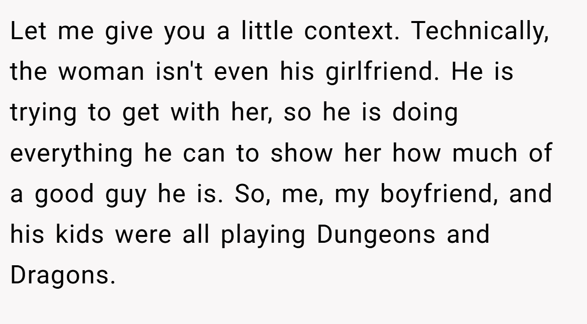 Let me give you a little context. Technically, the woman isn't even his girlfriend. He is trying to get with her, so he is doing everything he can to show her how much of a good guy he is. So, me, my boyfriend, and his kids were all playing Dungeons and Dragons.