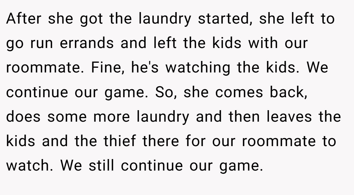 After she got the laundry started, she left to go run errands and left the kids with our roommate. Fine, he's watching the kids. We continue our game. So, she comes back, does some more laundry and then leaves the kids and the thief there for our roommate to watch. We still continue our game.