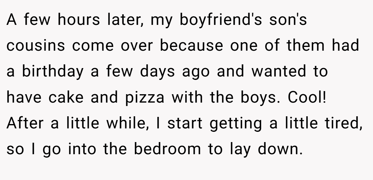 A few hours later, my boyfriend's son's cousins come over because one of them had a birthday a few days ago and wanted to have cake and pizza with the boys. Cool! After a little while, I start getting a little tired, so I go into the bedroom to lay down.