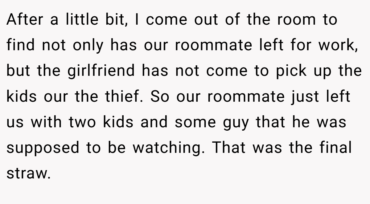 After a little bit, I come out of the room to find not only has our roommate left for work, but the girlfriend has not come to pick up the kids our the thief. So our roommate just left us with two kids and some guy that he was supposed to be watching. That was the final straw.