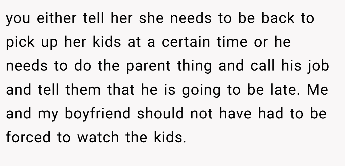 you either tell her she needs to be back to pick up her kids at a certain time or he needs to do the parent thing and call his job and tell them that he is going to be late. Me and my boyfriend should not have had to be forced to watch the kids.