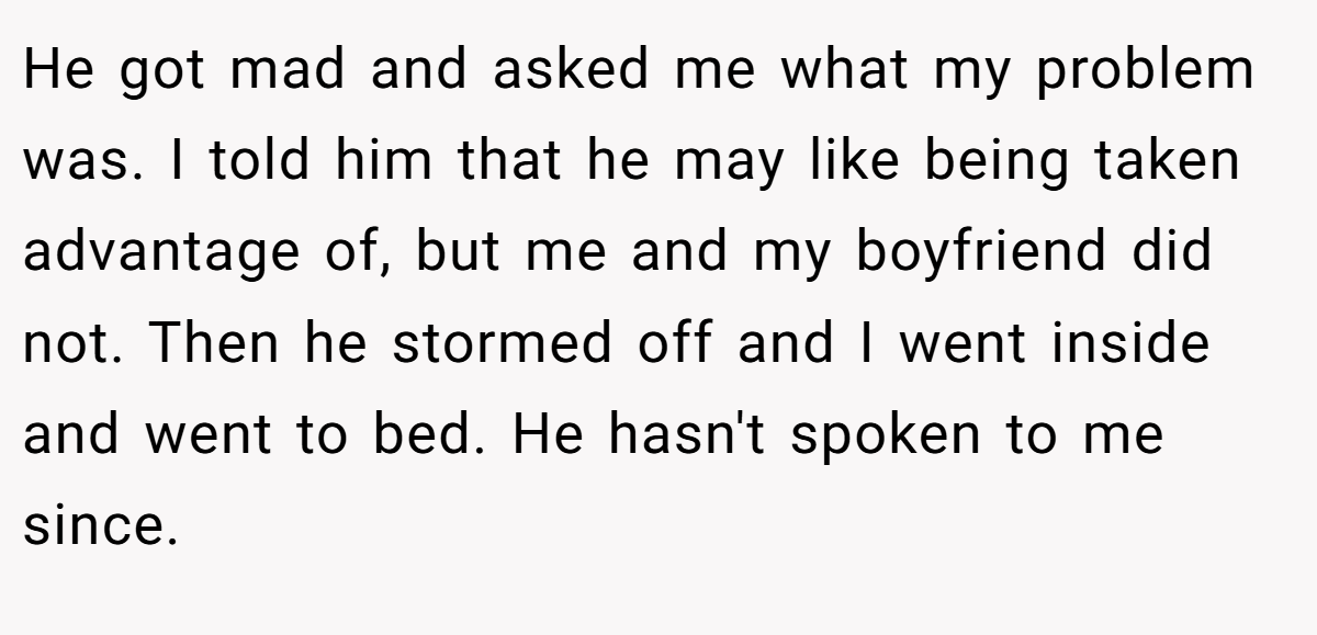 He got mad and asked me what my problem was. I told him that he may like being taken advantage of, but me and my boyfriend did not. Then he stormed off and I went inside and went to bed. He hasn't spoken to me since.