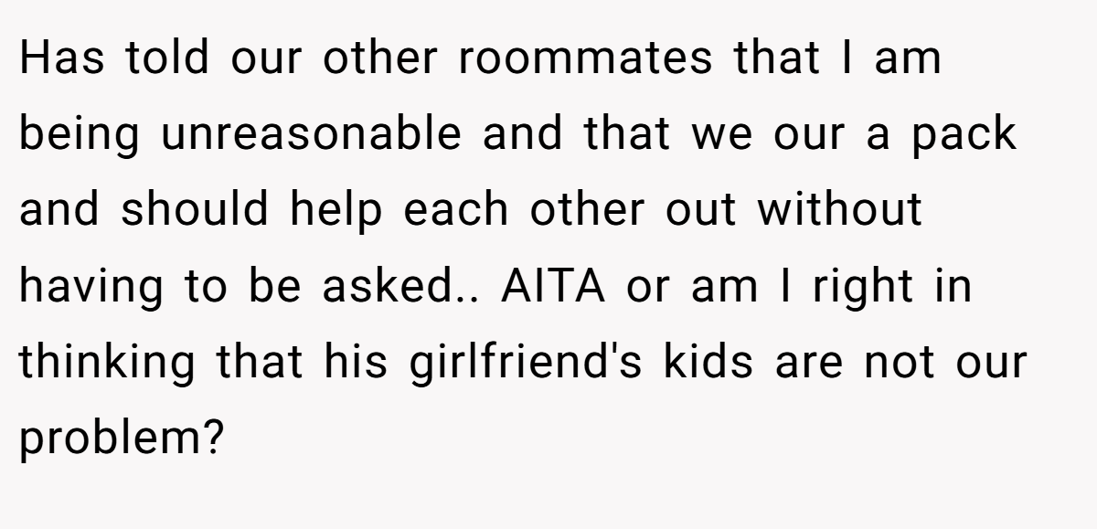 Has told our other roommates that I am being unreasonable and that we our a pack and should help each other out without having to be asked.. AITA or am I right in thinking that his girlfriend's kids are not our problem?