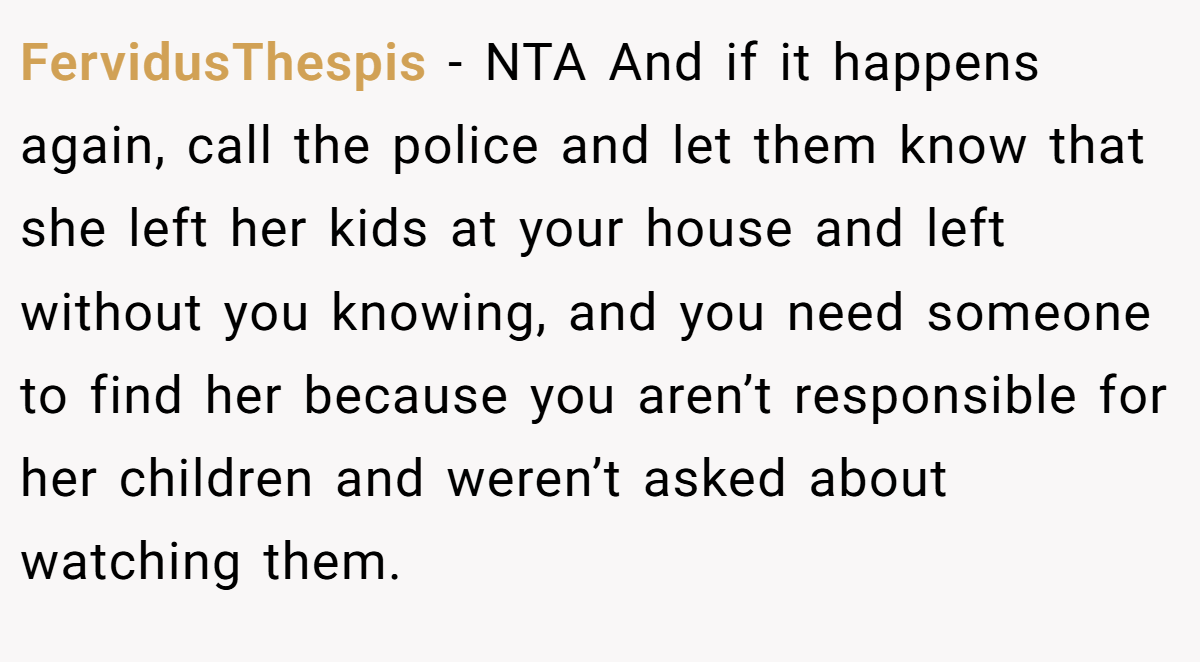 FervidusThespis − NTA And if it happens again, call the police and let them know that she left her kids at your house and left without you knowing, and you need someone to find her because you aren’t responsible for her children and weren’t asked about watching them.