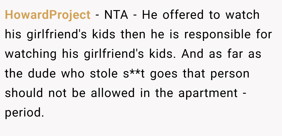 HowardProject − NTA - He offered to watch his girlfriend's kids then he is responsible for watching his girlfriend's kids. And as far as the dude who stole s**t goes that person should not be allowed in the apartment - period.