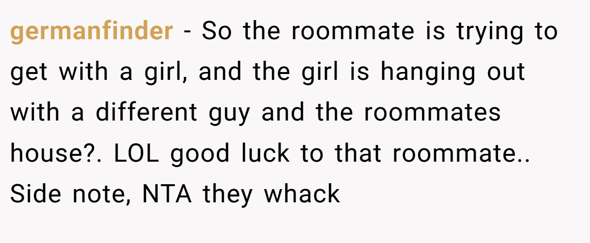 germanfinder − So the roommate is trying to get with a girl, and the girl is hanging out with a different guy and the roommates house?. LOL good luck to that roommate.. Side note, NTA they whack