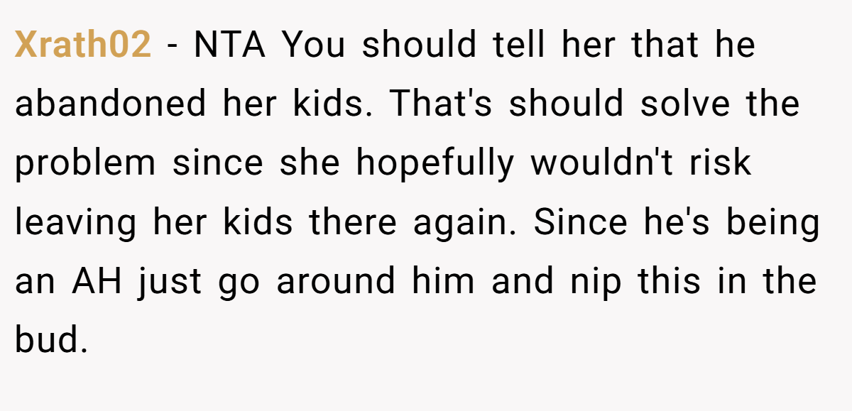 Xrath02 − NTA You should tell her that he abandoned her kids. That's should solve the problem since she hopefully wouldn't risk leaving her kids there again. Since he's being an AH just go around him and nip this in the bud.