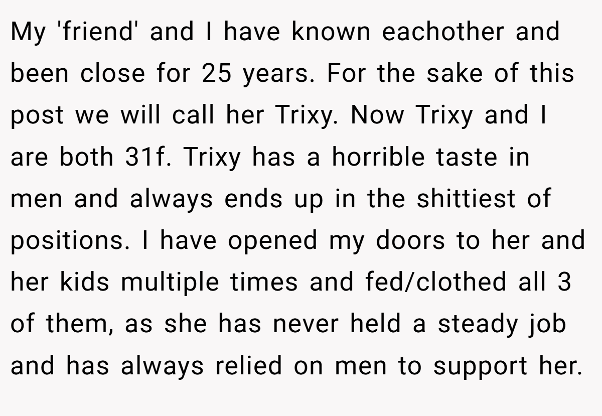 My 'friend' and I have known eachother and been close for 25 years. For the sake of this post we will call her Trixy. Now Trixy and I are both 31f. Trixy has a horrible taste in men and always ends up in the shittiest of positions. I have opened my doors to her and her kids multiple times and fed/clothed all 3 of them, as she has never held a steady job and has always relied on men to support her.