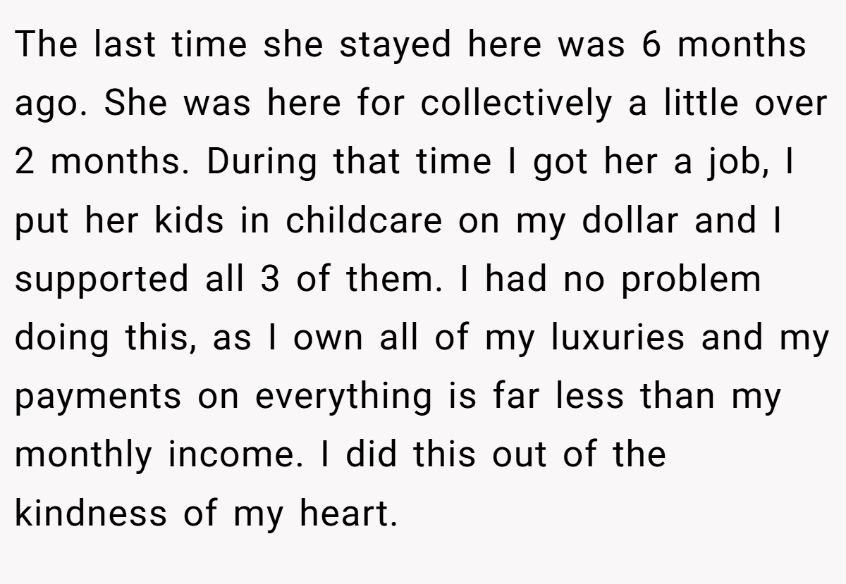 The last time she stayed here was 6 months ago. She was here for collectively a little over 2 months. During that time I got her a job, I put her kids in childcare on my dollar and I supported all 3 of them. I had no problem doing this, as I own all of my luxuries and my payments on everything is far less than my monthly income. I did this out of the kindness of my heart.