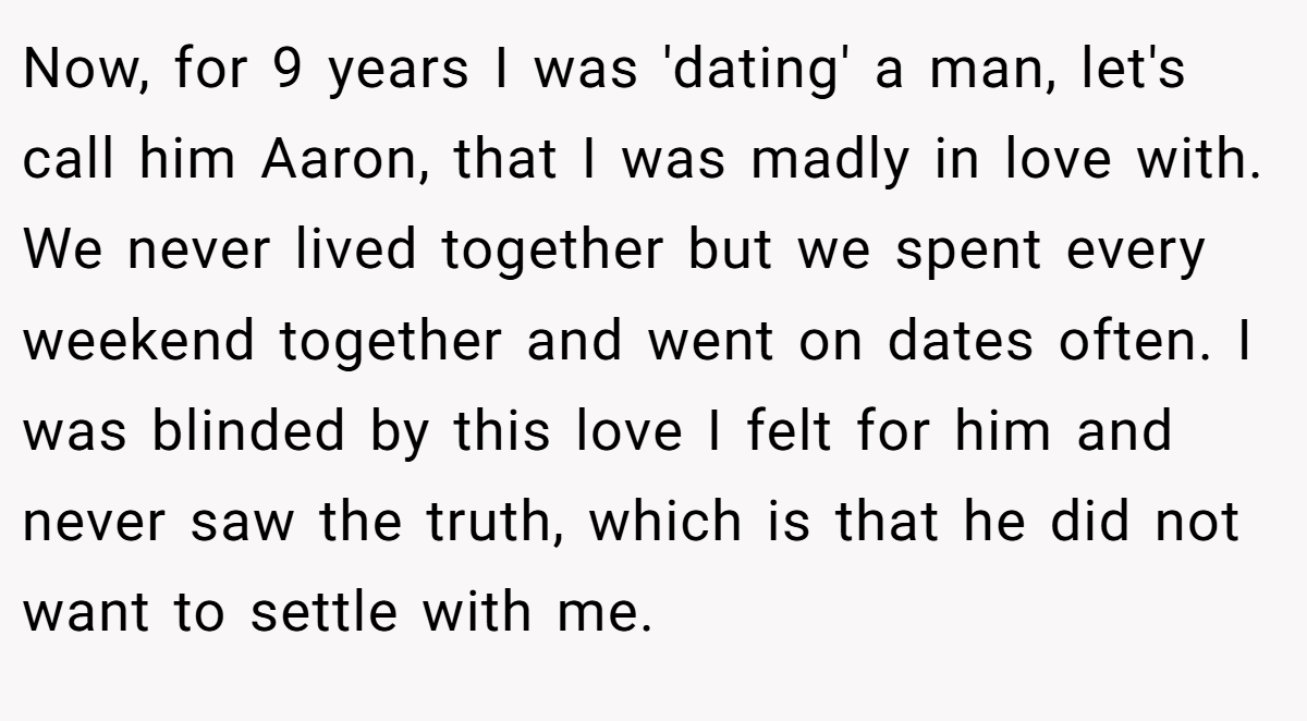 Now, for 9 years I was 'dating' a man, let's call him Aaron, that I was madly in love with. We never lived together but we spent every weekend together and went on dates often. I was blinded by this love I felt for him and never saw the truth, which is that he did not want to settle with me.