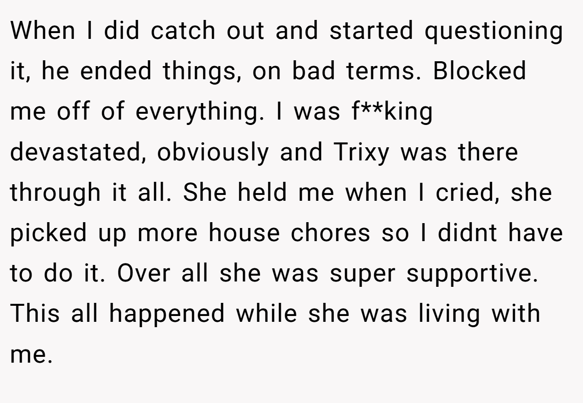 When I did catch out and started questioning it, he ended things, on bad terms. Blocked me off of everything. I was f**king devastated, obviously and Trixy was there through it all. She held me when I cried, she picked up more house chores so I didnt have to do it. Over all she was super supportive. This all happened while she was living with me.