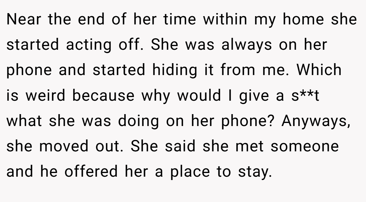 Near the end of her time within my home she started acting off. She was always on her phone and started hiding it from me. Which is weird because why would I give a s**t what she was doing on her phone? Anyways, she moved out. She said she met someone and he offered her a place to stay.