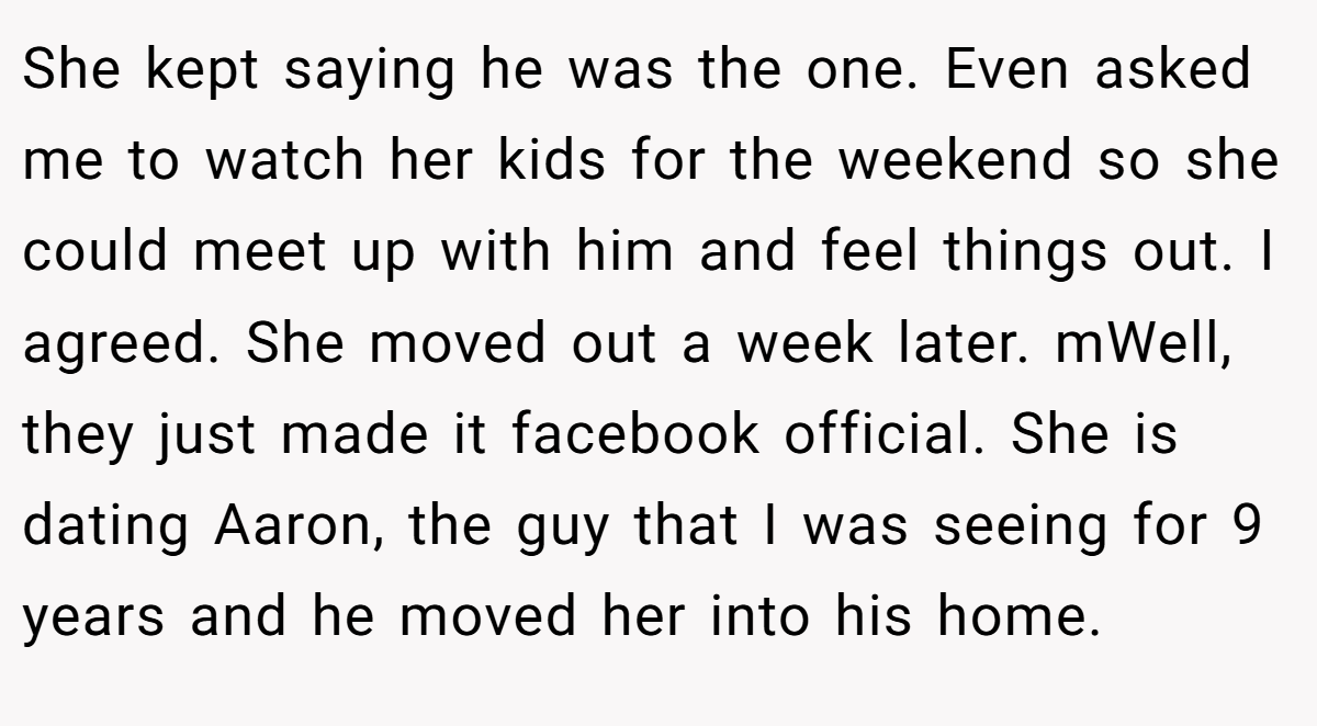 She kept saying he was the one. Even asked me to watch her kids for the weekend so she could meet up with him and feel things out. I agreed. She moved out a week later. mWell, they just made it facebook official. She is dating Aaron, the guy that I was seeing for 9 years and he moved her into his home.