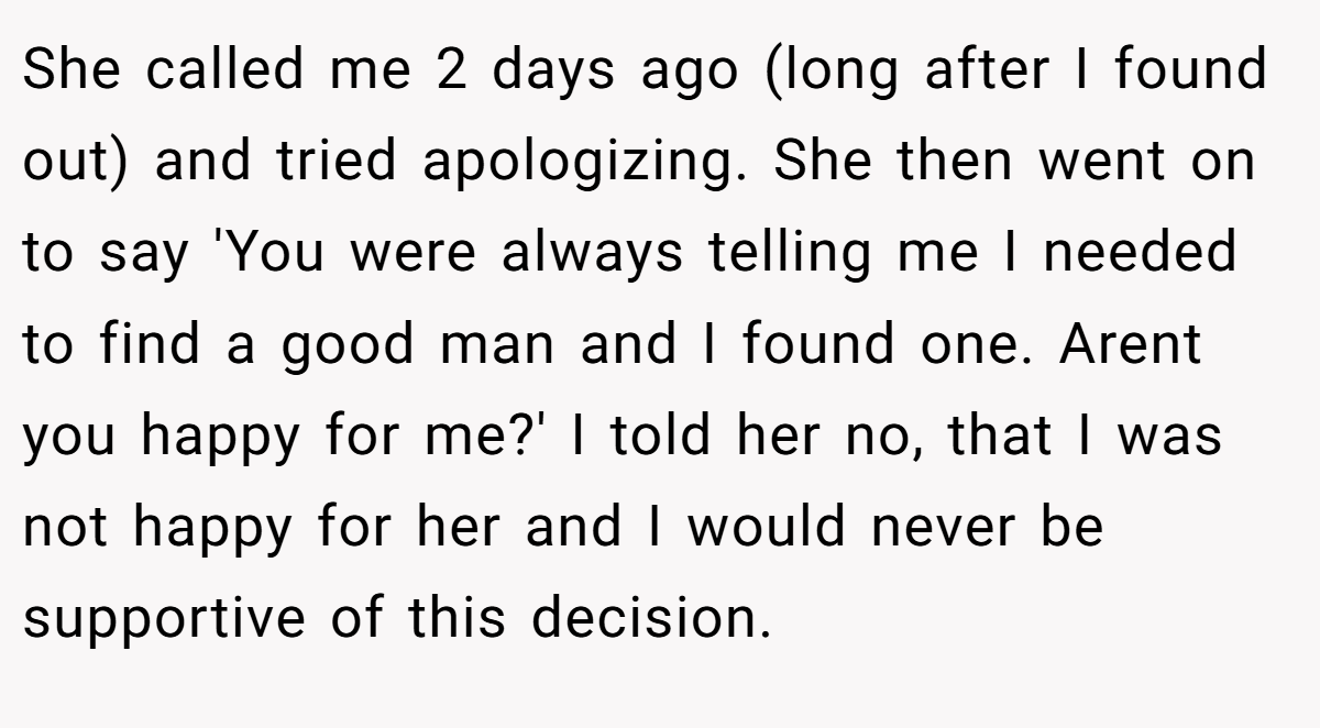 She called me 2 days ago (long after I found out) and tried apologizing. She then went on to say 'You were always telling me I needed to find a good man and I found one. Arent you happy for me?' I told her no, that I was not happy for her and I would never be supportive of this decision.