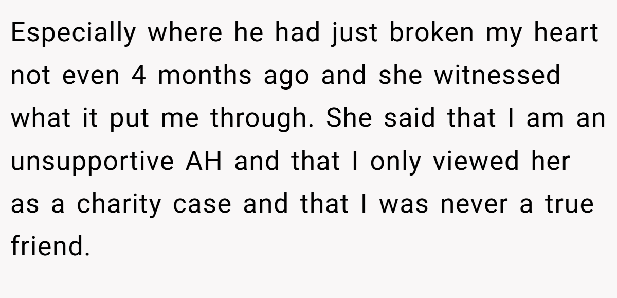 Especially where he had just broken my heart not even 4 months ago and she witnessed what it put me through. She said that I am an unsupportive AH and that I only viewed her as a charity case and that I was never a true friend.