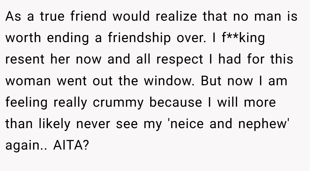 As a true friend would realize that no man is worth ending a friendship over. I f**king resent her now and all respect I had for this woman went out the window. But now I am feeling really crummy because I will more than likely never see my 'neice and nephew' again.. AITA?