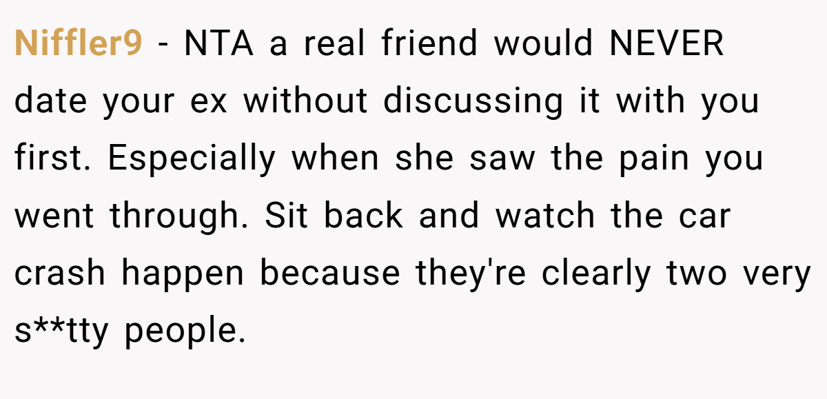 Niffler9 - NTA a real friend would NEVER date your ex without discussing it with you first. Especially when she saw the pain you went through. Sit back and watch the car crash happen because they're clearly two very s**tty people.