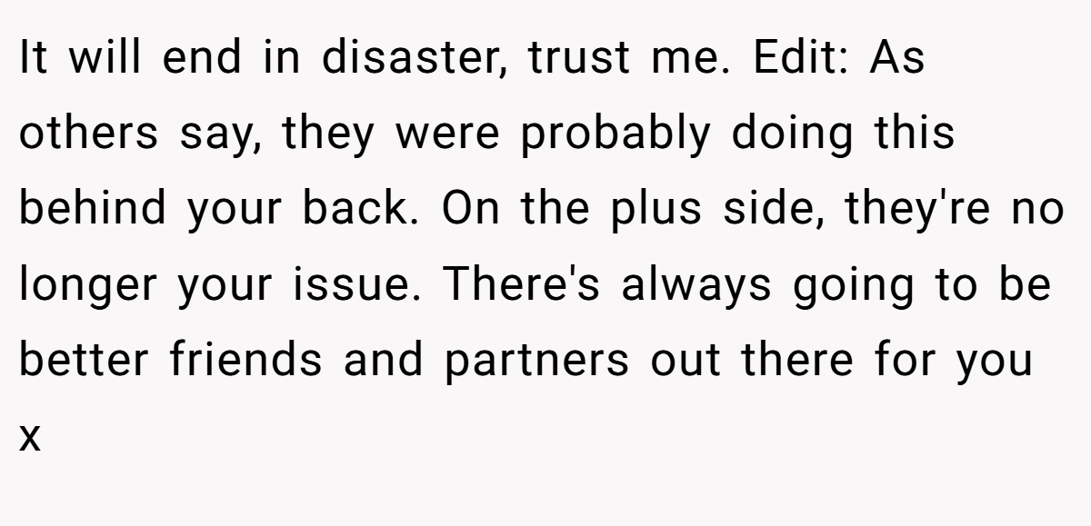 It will end in disaster, trust me. Edit: As others say, they were probably doing this behind your back. On the plus side, they're no longer your issue. There's always going to be better friends and partners out there for you x