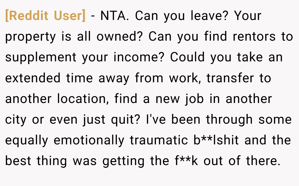 [Reddit User] - NTA. Can you leave? Your property is all owned? Can you find rentors to supplement your income? Could you take an extended time away from work, transfer to another location, find a new job in another city or even just quit? I've been through some equally emotionally traumatic b**lshit and the best thing was getting the f**k out of there.