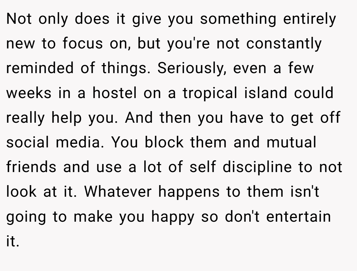 Not only does it give you something entirely new to focus on, but you're not constantly reminded of things. Seriously, even a few weeks in a hostel on a tropical island could really help you. And then you have to get off social media. You block them and mutual friends and use a lot of self discipline to not look at it. Whatever happens to them isn't going to make you happy so don't entertain it.