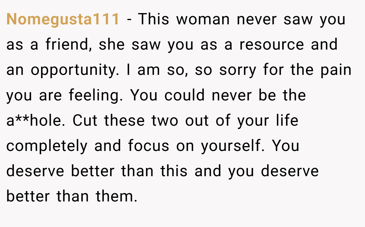 Nomegusta111 - This woman never saw you as a friend, she saw you as a resource and an opportunity. I am so, so sorry for the pain you are feeling. You could never be the a**hole. Cut these two out of your life completely and focus on yourself. You deserve better than this and you deserve better than them.