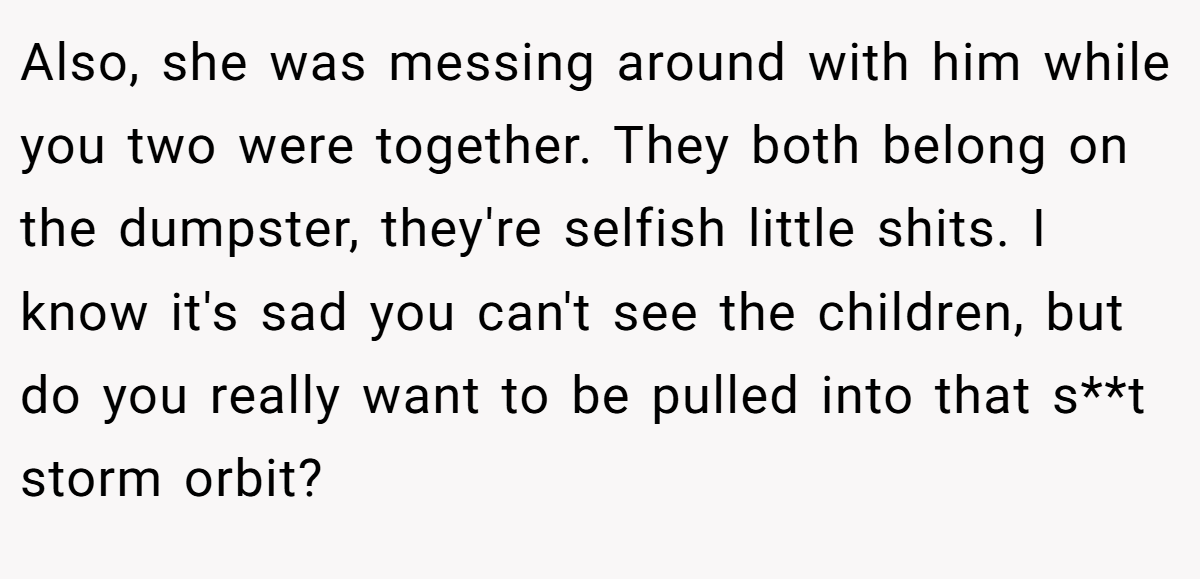 Also, she was messing around with him while you two were together. They both belong on the dumpster, they're selfish little shits. I know it's sad you can't see the children, but do you really want to be pulled into that s**t storm orbit?