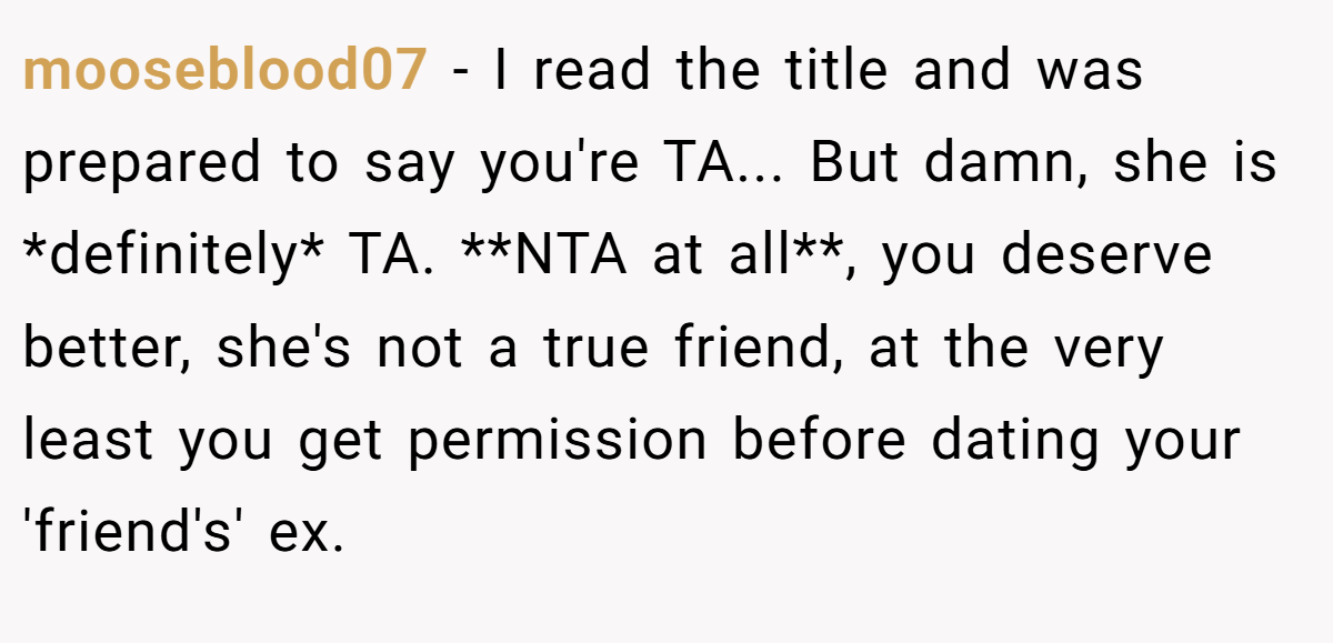 mooseblood07 - I read the title and was prepared to say you're TA... But damn, she is *definitely* TA. **NTA at all**, you deserve better, she's not a true friend, at the very least you get permission before dating your 'friend's' ex.