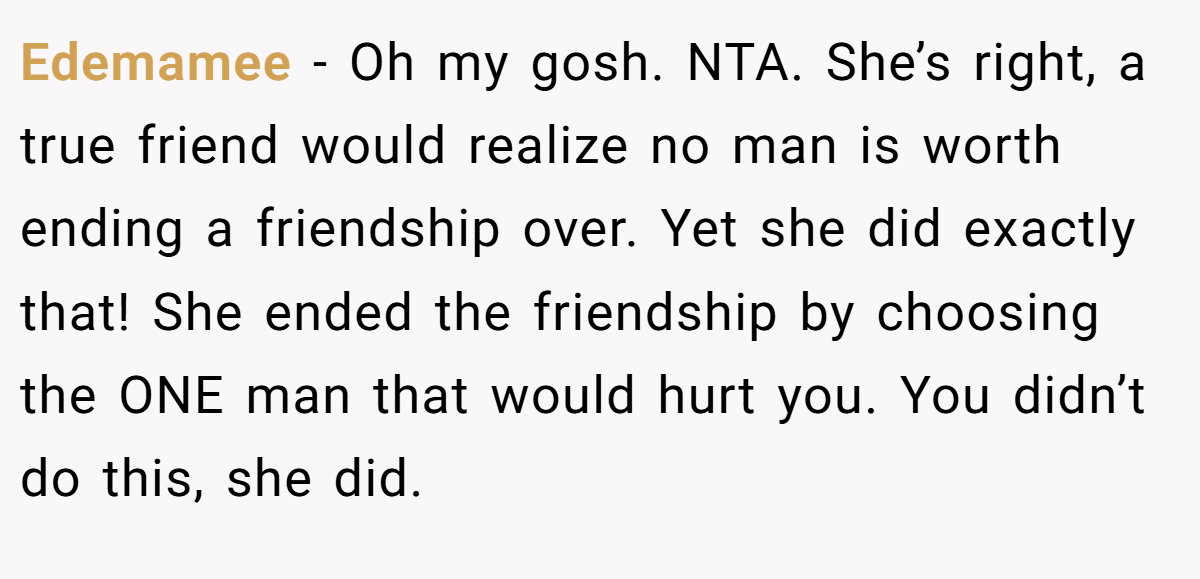 Edemamee - Oh my gosh. NTA. She’s right, a true friend would realize no man is worth ending a friendship over. Yet she did exactly that! She ended the friendship by choosing the ONE man that would hurt you. You didn’t do this, she did.