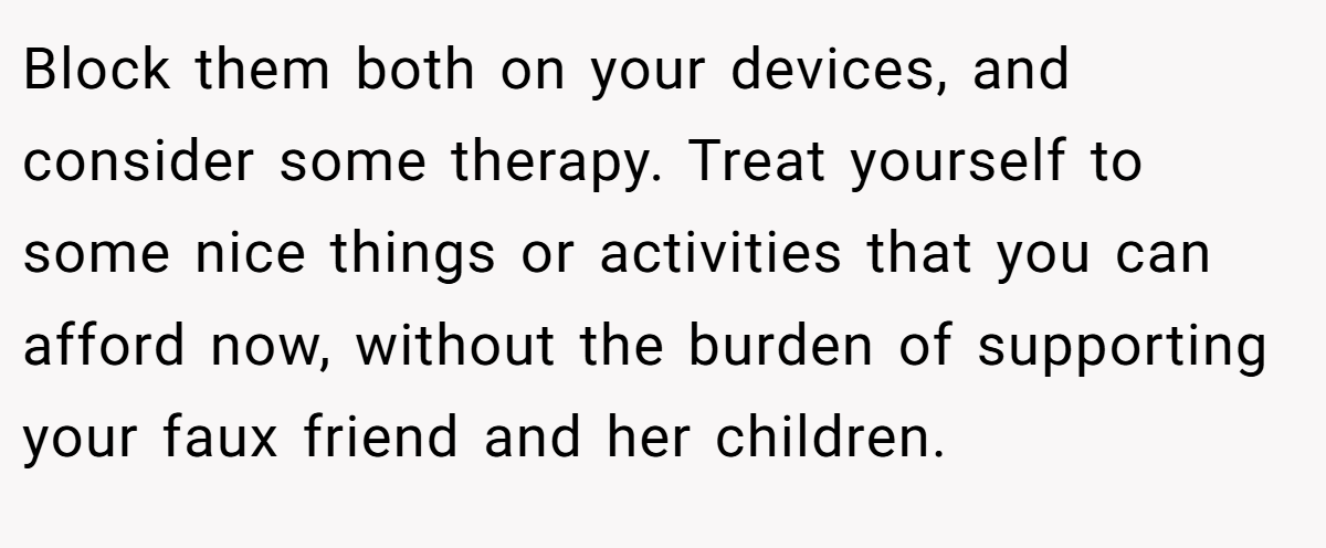 Block them both on your devices, and consider some therapy. Treat yourself to some nice things or activities that you can afford now, without the burden of supporting your faux friend and her children.
