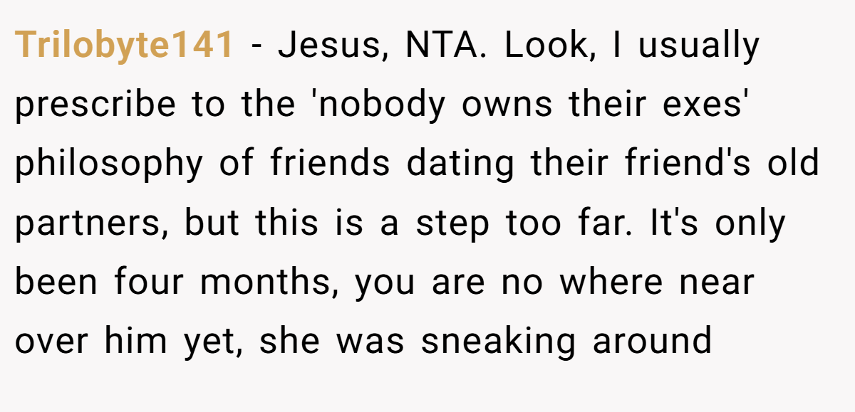 Trilobyte141 - Jesus, NTA. Look, I usually prescribe to the 'nobody owns their exes' philosophy of friends dating their friend's old partners, but this is a step too far. It's only been four months, you are no where near over him yet, she was sneaking around