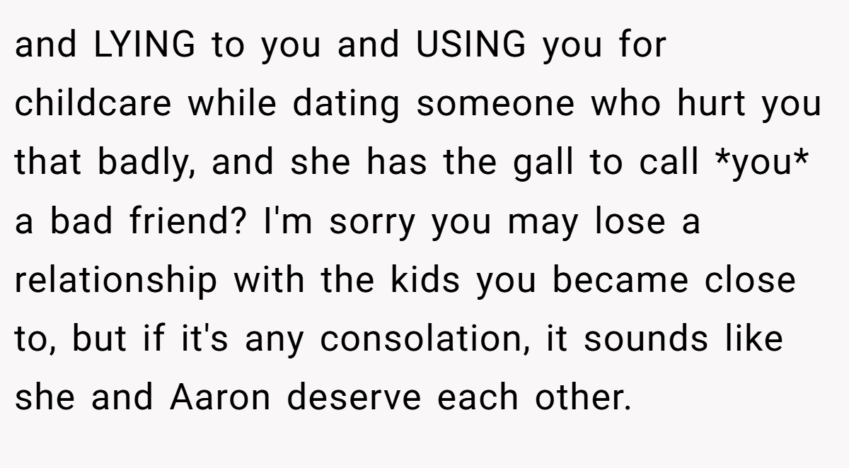 and LYING to you and USING you for childcare while dating someone who hurt you that badly, and she has the gall to call *you* a bad friend? I'm sorry you may lose a relationship with the kids you became close to, but if it's any consolation, it sounds like she and Aaron deserve each other.
